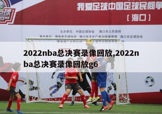 2022nba总决赛录像回放,2022nba总决赛录像回放g6