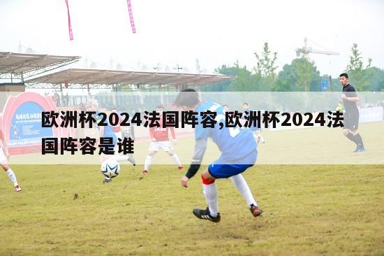 欧洲杯2024法国阵容,欧洲杯2024法国阵容是谁