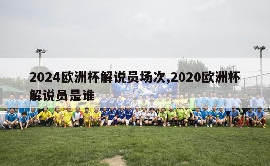 2024欧洲杯解说员场次,2020欧洲杯解说员是谁