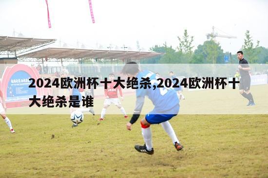 2024欧洲杯十大绝杀,2024欧洲杯十大绝杀是谁