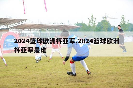 2024篮球欧洲杯亚军,2024篮球欧洲杯亚军是谁