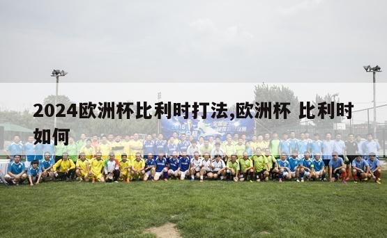 2024欧洲杯比利时打法,欧洲杯 比利时如何