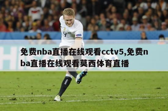 免费nba直播在线观看cctv5,免费nba直播在线观看莫西体育直播