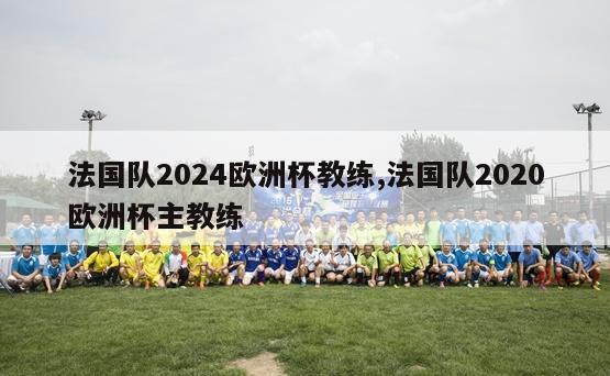 法国队2024欧洲杯教练,法国队2020欧洲杯主教练