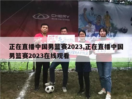 正在直播中国男篮赛2023,正在直播中国男篮赛2023在线观看