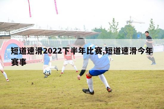 短道速滑2022下半年比赛,短道速滑今年赛事