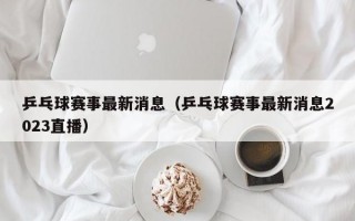 乒乓球赛事最新消息（乒乓球赛事最新消息2023直播）