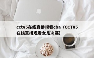 cctv5在线直播观看cba（CCTV5在线直播观看女足决赛）