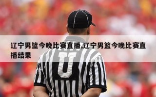 辽宁男篮今晚比赛直播,辽宁男篮今晚比赛直播结果