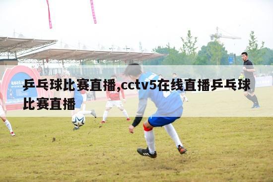 乒乓球比赛直播,cctv5在线直播乒乓球比赛直播