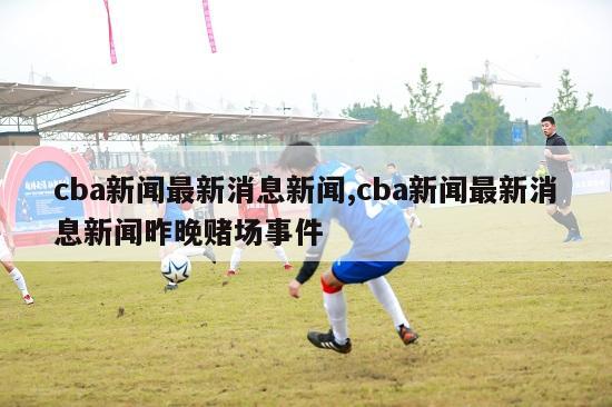 cba新闻最新消息新闻,cba新闻最新消息新闻昨晚赌场事件