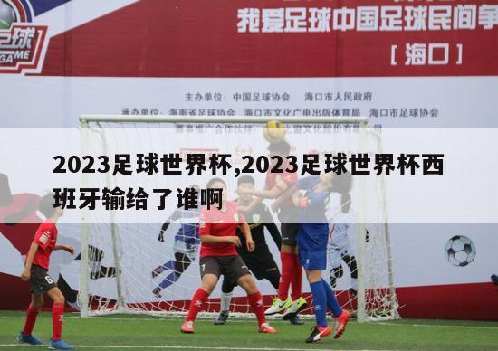 2023足球世界杯,2023足球世界杯西班牙输给了谁啊