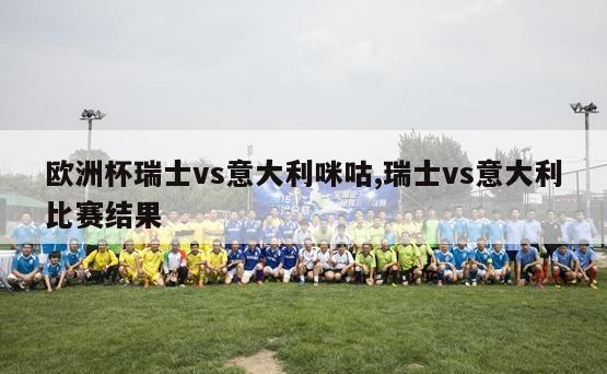 欧洲杯瑞士vs意大利咪咕,瑞士vs意大利比赛结果